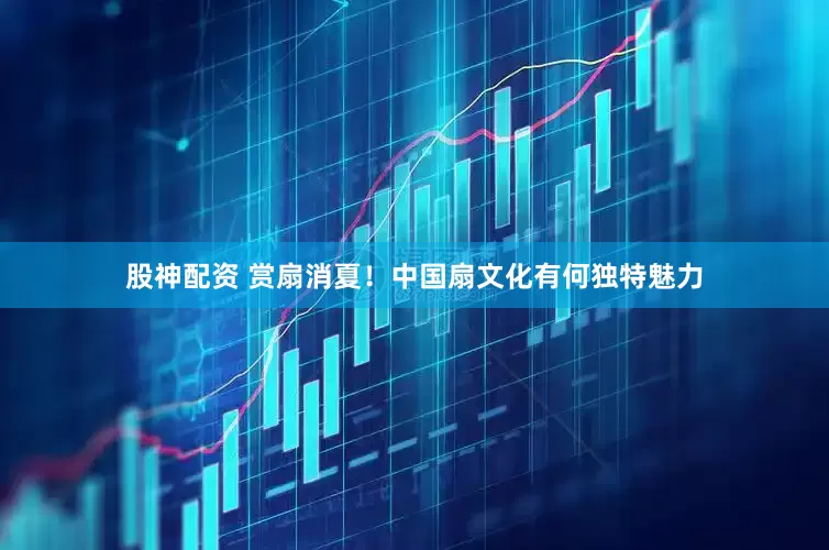 股神配资 赏扇消夏！中国扇文化有何独特魅力