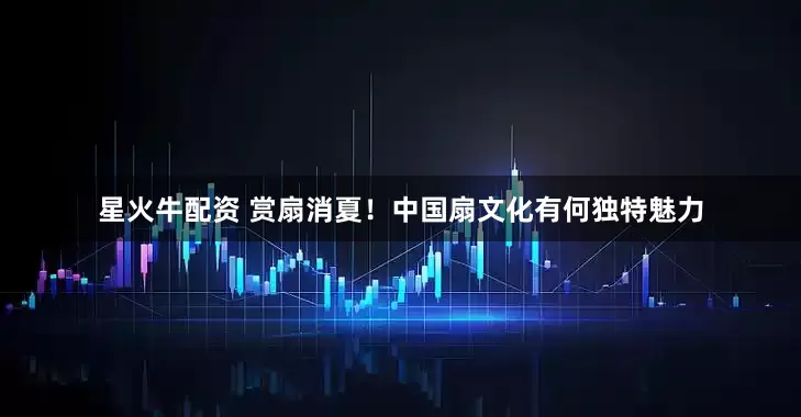 星火牛配资 赏扇消夏！中国扇文化有何独特魅力