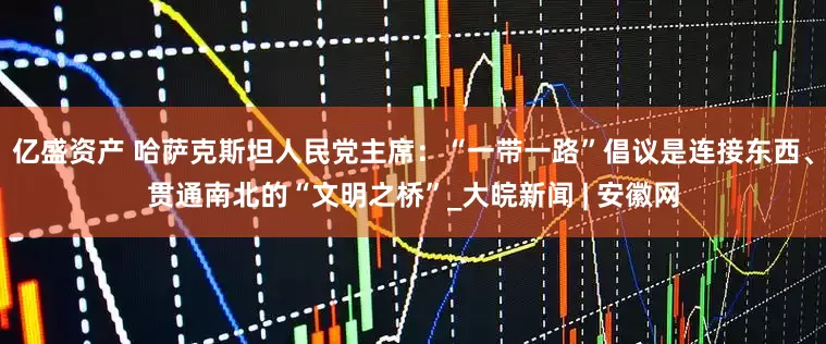 亿盛资产 哈萨克斯坦人民党主席：“一带一路”倡议是连接东西、贯通南北的“文明之桥”_大皖新闻 | 安徽网