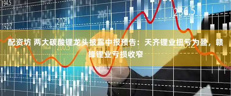 配资坊 两大碳酸锂龙头披露中报预告：天齐锂业扭亏为盈，赣锋锂业亏损收窄