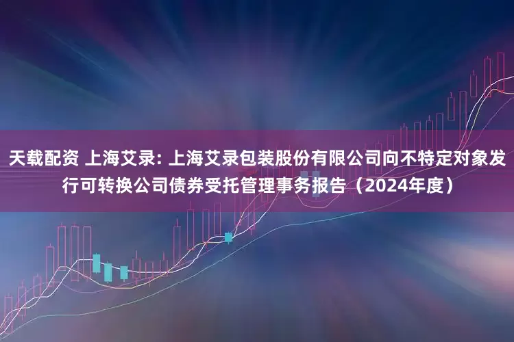 天载配资 上海艾录: 上海艾录包装股份有限公司向不特定对象发行可转换公司债券受托管理事务报告（2024年度）