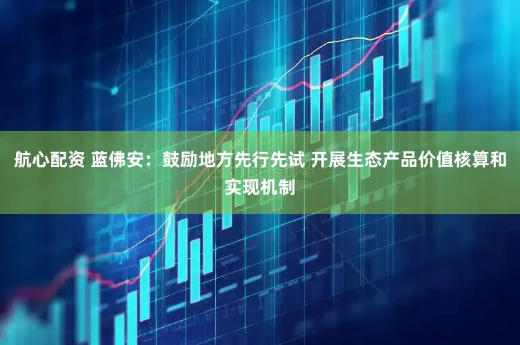 航心配资 蓝佛安：鼓励地方先行先试 开展生态产品价值核算和实现机制