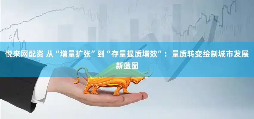 悦来网配资 从“增量扩张”到“存量提质增效”：量质转变绘制城市发展新蓝图
