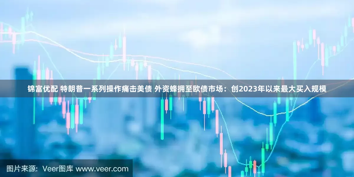 锦富优配 特朗普一系列操作痛击美债 外资蜂拥至欧债市场：创2023年以来最大买入规模