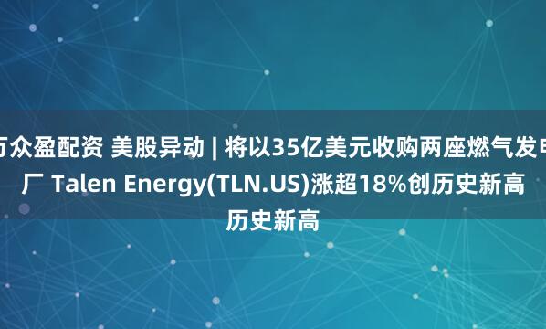 万众盈配资 美股异动 | 将以35亿美元收购两座燃气发电厂 Talen Energy(TLN.US)涨超18%创历史新高