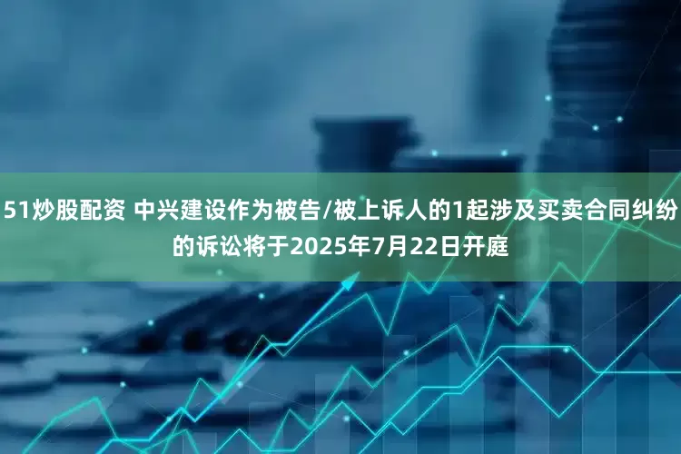 51炒股配资 中兴建设作为被告/被上诉人的1起涉及买卖合同纠纷的诉讼将于2025年7月22日开庭