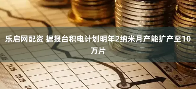 乐启网配资 据报台积电计划明年2纳米月产能扩产至10万片