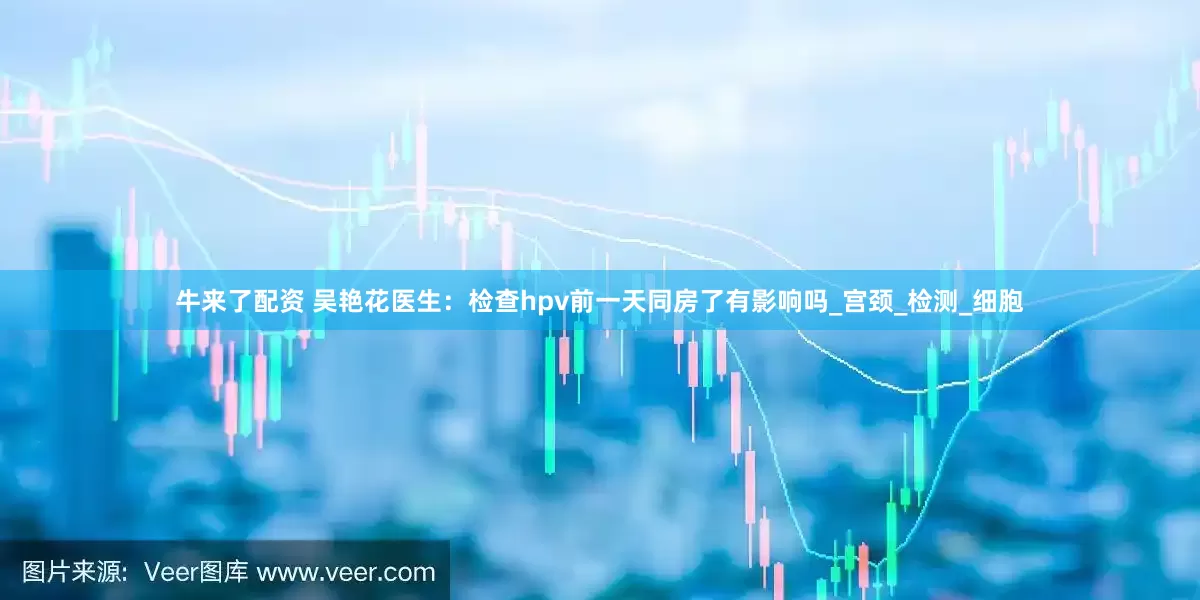 牛来了配资 吴艳花医生：检查hpv前一天同房了有影响吗_宫颈_检测_细胞