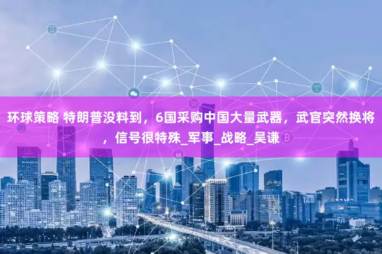 环球策略 特朗普没料到，6国采购中国大量武器，武官突然换将，信号很特殊_军事_战略_吴谦