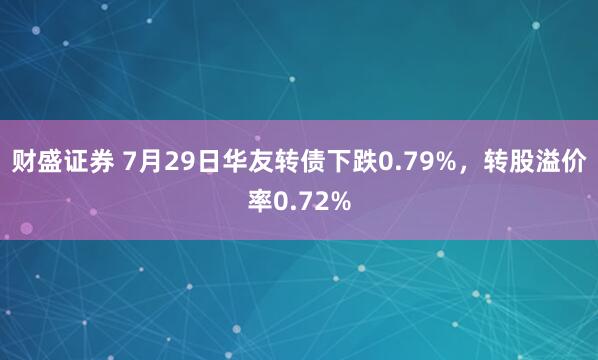 财盛证券 7月29日华友转债下跌0.79%，转股溢价率0.72%