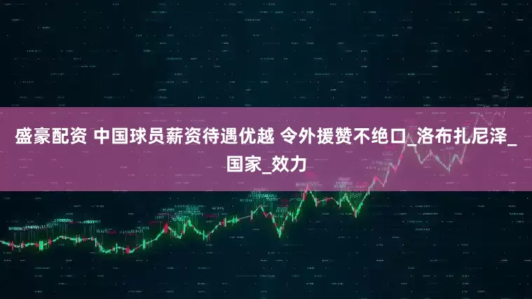 盛豪配资 中国球员薪资待遇优越 令外援赞不绝口_洛布扎尼泽_国家_效力