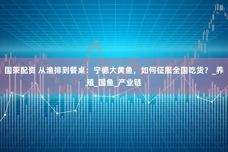 国荣配资 从渔排到餐桌：宁德大黄鱼，如何征服全国吃货？_养殖_国鱼_产业链