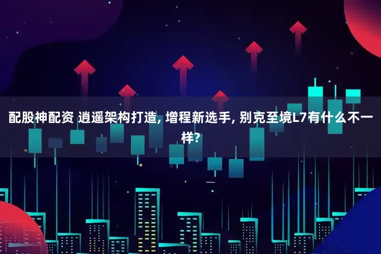 配股神配资 逍遥架构打造, 增程新选手, 别克至境L7有什么不一样?